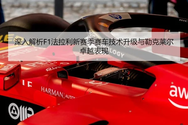 深入解析F1法拉利新赛季赛车技术升级与勒克莱尔卓越表现